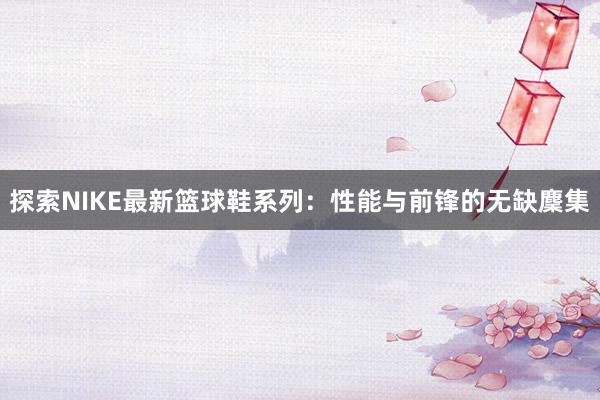 探索NIKE最新篮球鞋系列：性能与前锋的无缺麇集